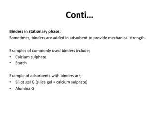 Conti…
Binders in stationary phase:
Sometimes, binders are added in adsorbent to provide mechanical strength.
Examples of commonly used binders include;
• Calcium sulphate
• Starch
Example of adsorbents with binders are;
• Silica gel G (silica gel + calcium sulphate)
• Alumina G
 
