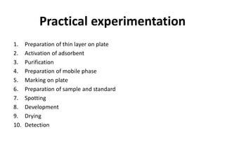Practical experimentation
1. Preparation of thin layer on plate
2. Activation of adsorbent
3. Purification
4. Preparation of mobile phase
5. Marking on plate
6. Preparation of sample and standard
7. Spotting
8. Development
9. Drying
10. Detection
 