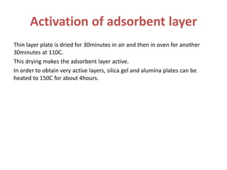 Activation of adsorbent layer
Thin layer plate is dried for 30minutes in air and then in oven for another
30minutes at 110C.
This drying makes the adsorbent layer active.
In order to obtain very active layers, silica gel and alumina plates can be
heated to 150C for about 4hours.
 