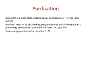 Purification
Adsorbent e.g. silica gel G contains iron as an impurity so, It needs to be
purified.
Iron free layer can be obtained by giving the coated and air-dried plates a
preliminary development with methanol-conc. HCl (9:1 v/v).
Plates are again dried and activated at 110C.
 