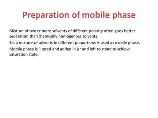 Preparation of mobile phase
Mixture of two or more solvents of different polarity often gives better
separation than chemically homogenous solvents.
So, a mixture of solvents in different proportions is used as mobile phase.
Mobile phase is filtered and added in jar and left to stand to achieve
saturation state.
 