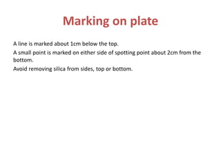 Marking on plate
A line is marked about 1cm below the top.
A small point is marked on either side of spotting point about 2cm from the
bottom.
Avoid removing silica from sides, top or bottom.
 