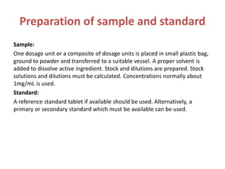 Preparation of sample and standard
Sample:
One dosage unit or a composite of dosage units is placed in small plastic bag,
ground to powder and transferred to a suitable vessel. A proper solvent is
added to dissolve active ingredient. Stock and dilutions are prepared. Stock
solutions and dilutions must be calculated. Concentrations normally about
1mg/mL is used.
Standard:
A reference standard tablet if available should be used. Alternatively, a
primary or secondary standard which must be available can be used.
 