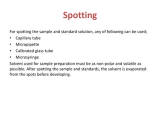 Spotting
For spotting the sample and standard solution, any of following can be used;
• Capillary tube
• Micropipette
• Calibrated glass tube
• Microsyringe
Solvent used for sample preparation must be as non-polar and volatile as
possible. After spotting the sample and standards, the solvent is evaporated
from the spots before developing.
 