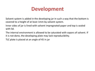 Development
Solvent system is added in the developing jar in such a way that the bottom is
covered to a height of at least 1mm by solvent system.
Inner sides of jar is lined with solvent impregnated paper and top is sealed
with lid.
The internal environment is allowed to be saturated with vapors of solvent. If
it is not done, the developing plate may lack reproducibility.
TLC plate is placed at an angle of 45 in jar
 