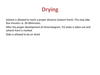 Drying
Solvent is allowed to reach a proper distance (solvent front). This may take
few minutes i.e. 20-40minutes.
After the proper development of chromatogram, TLC plate is taken out and
solvent front is marked.
Slide is allowed to be air dried
 