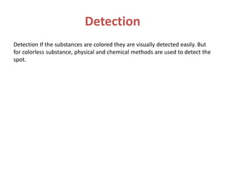 Detection
Detection If the substances are colored they are visually detected easily. But
for colorless substance, physical and chemical methods are used to detect the
spot.
 