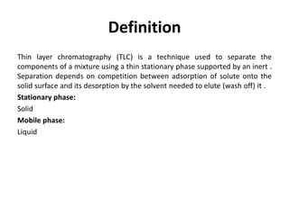 Definition
Thin layer chromatography (TLC) is a technique used to separate the
components of a mixture using a thin stationary phase supported by an inert .
Separation depends on competition between adsorption of solute onto the
solid surface and its desorption by the solvent needed to elute (wash off) it .
Stationary phase:
Solid
Mobile phase:
Liquid
 
