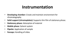 Instrumentation
• Developing chamber: Create and maintain environment for
chromatography
• Solid support (chromoplates): Supports thin film of stationary phase.
• Stationary phase: Adsorption of material
• Mobile phase: Solvent system
• Pipette: Application of sample
• Forceps: Handling of slides
 