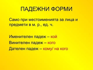 ПАДЕЖНИ ФОРМИ
Само при местоименията за лица и
предмети в м. р., ед. ч.
Именителен падеж – кой
Винителен падеж – кого
Дателен падеж – кому/ на кого
 