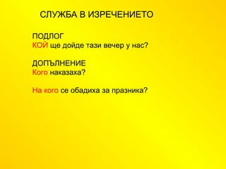 СЛУЖБА В ИЗРЕЧЕНИЕТО
ПОДЛОГ
КОЙ ще дойде тази вечер у нас?
ДОПЪЛНЕНИЕ
Кого наказаха?
На кого се обадиха за празника?
 