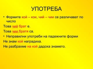 УПОТРЕБА
• Формите кой – кои, чий – чии се различават по
число
Това чий брат е.
Това чии братя са.
• Неправилни употреби на падежните форми
Не знам кой наградиха.
Не разбрахме на кой дадоха знамето.
 
