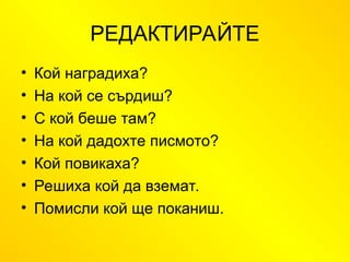 РЕДАКТИРАЙТЕ
• Кой наградиха?
• На кой се сърдиш?
• С кой беше там?
• На кой дадохте писмото?
• Кой повикаха?
• Решиха кой да вземат.
• Помисли кой ще поканиш.
 