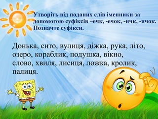Утворіть від поданих слів іменники за
допомогою суфіксів –ечк, -ечок, -ичк, -ичок.
Позначте суфікси.
Донька, сито, вулиця, діжка, рука, літо,
озеро, кораблик, подушка, вікно,
слово, хвиля, лисиця, ложка, кролик,
палиця.
 
