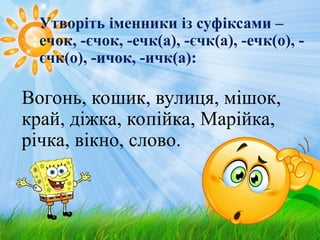 Утворіть іменники із суфіксами –
ечок, -єчок, -ечк(а), -єчк(а), -ечк(о), -
єчк(о), -ичок, -ичк(а):
Вогонь, кошик, вулиця, мішок,
край, діжка, копійка, Марійка,
річка, вікно, слово.
 