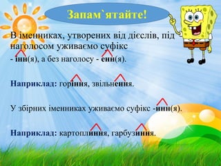В іменниках, утворених від дієслів, під
наголосом уживаємо суфікс
- інн(я), а без наголосу - енн(я).
Наприклад: горіння, звільнення.
У збірних іменниках уживаємо суфікс -инн(я).
Наприклад: картоплиння, гарбузиння.
 