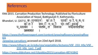 References
FAN 2015. Carnation Production Technology. Published by Floriculture
Association of Nepal, Battisputali-9, Kathmandu.
Bhandari, U. (2071). कार्नशर्ने खे ती प्रवि धी, पु ष् प
खे ती सम् ि न् धी प्रावि धधक
पु स्ततका । फलफू ल विकास नर्नर्देशर्नालयिाट
प्रकाशशत ।
https://www.theflowerexpert.com/content/growingflowers/growingflow
ers
/growing-carnations accessed on 23rd April 2018.
http://www.hillagric.ac.in/edu/coa/vegetables/lectures/VSF_233_HSc/VSF_
233_HSc_Lect_7.pdf
https://www.slideshare.net/Utpaldas2015/carnation-48741842
 