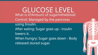 GLUCOSE LEVEL
What is it?Amount of sugarintheblood
Control: Managed by the pancreas
using Insulin.
After eating: Sugar goes up - insulin
lowers it.
When hungry: Sugar goes down - Body
released stored sugar.
 