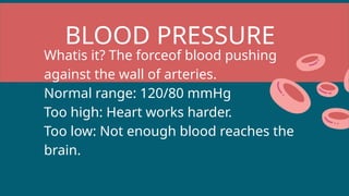 BLOOD PRESSURE
Whatis it? The forceof blood pushing
against the wall of arteries.
Normal range: 120/80 mmHg
Too high: Heart works harder.
Too low: Not enough blood reaches the
brain.
 