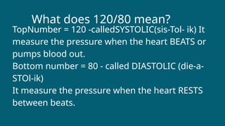 What does 120/80 mean?
TopNumber = 120 -calledSYSTOLIC(sis-Tol- ik) It
measure the pressure when the heart BEATS or
pumps blood out.
Bottom number = 80 - called DIASTOLIC (die-a-
STOl-ik)
It measure the pressure when the heart RESTS
between beats.
 