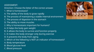 ASSESSMENT:
Direction: Choose the letter of the correct answer.
1. What is homeostasis?
A. The ability of the body to grow rapidly
B. The process of maintaining a stable internal environment
C. The process of digestion in the stomach
D. The ability to move muscles
2. Why is homeostasis important for humans?
A. It helps the body gain weight
B. It allows the body to survive and function properly
C. It makes the body stronger only during exercise
D. It prevents the body from aging
3. Which of the following is NOT an indicator of homeostasis?
A. Body temperature
B. Blood glucose level
C. Blood pressure
 