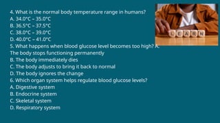 4. What is the normal body temperature range in humans?
A. 34.0°C – 35.0°C
B. 36.5°C – 37.5°C
C. 38.0°C – 39.0°C
D. 40.0°C – 41.0°C
5. What happens when blood glucose level becomes too high? A.
The body stops functioning permanently
B. The body immediately dies
C. The body adjusts to bring it back to normal
D. The body ignores the change
6. Which organ system helps regulate blood glucose levels?
A. Digestive system
B. Endocrine system
C. Skeletal system
D. Respiratory system
 