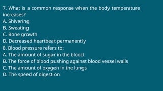 7. What is a common response when the body temperature
increases?
A. Shivering
B. Sweating
C. Bone growth
D. Decreased heartbeat permanently
8. Blood pressure refers to:
A. The amount of sugar in the blood
B. The force of blood pushing against blood vessel walls
C. The amount of oxygen in the lungs
D. The speed of digestion
 