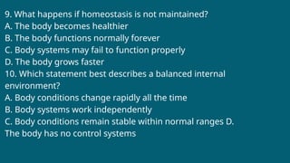 9. What happens if homeostasis is not maintained?
A. The body becomes healthier
B. The body functions normally forever
C. Body systems may fail to function properly
D. The body grows faster
10. Which statement best describes a balanced internal
environment?
A. Body conditions change rapidly all the time
B. Body systems work independently
C. Body conditions remain stable within normal ranges D.
The body has no control systems
 