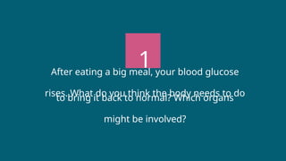 1
After eating a big meal, your blood glucose
rises. What do you think the body needs to do
to bring it back to normal? Which organs
might be involved?
 