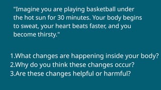 1.What changes are happening inside your body?
2.Why do you think these changes occur?
3.Are these changes helpful or harmful?
"Imagine you are playing basketball under
the hot sun for 30 minutes. Your body begins
to sweat, your heart beats faster, and you
become thirsty."
 