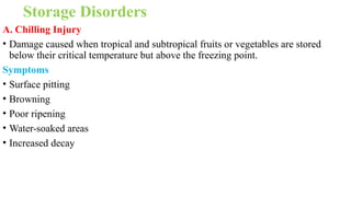 Storage Disorders
A. Chilling Injury
• Damage caused when tropical and subtropical fruits or vegetables are stored
below their critical temperature but above the freezing point.
Symptoms
• Surface pitting
• Browning
• Poor ripening
• Water-soaked areas
• Increased decay
 