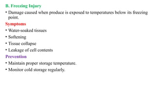B. Freezing Injury
• Damage caused when produce is exposed to temperatures below its freezing
point.
Symptoms
• Water-soaked tissues
• Softening
• Tissue collapse
• Leakage of cell contents
Prevention
• Maintain proper storage temperature.
• Monitor cold storage regularly.
 