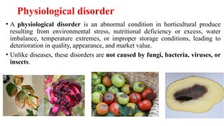 Physiological disorder
• A physiological disorder is an abnormal condition in horticultural produce
resulting from environmental stress, nutritional deficiency or excess, water
imbalance, temperature extremes, or improper storage conditions, leading to
deterioration in quality, appearance, and market value.
• Unlike diseases, these disorders are not caused by fungi, bacteria, viruses, or
insects.
 