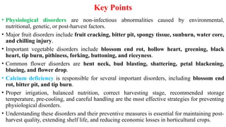 Key Points
• Physiological disorders are non-infectious abnormalities caused by environmental,
nutritional, genetic, or post-harvest factors.
• Major fruit disorders include fruit cracking, bitter pit, spongy tissue, sunburn, water core,
and chilling injury.
• Important vegetable disorders include blossom end rot, hollow heart, greening, black
heart, tip burn, pithiness, forking, buttoning, and riceyness.
• Common flower disorders are bent neck, bud blasting, shattering, petal blackening,
blueing, and flower drop.
• Calcium deficiency is responsible for several important disorders, including blossom end
rot, bitter pit, and tip burn.
• Proper irrigation, balanced nutrition, correct harvesting stage, recommended storage
temperature, pre-cooling, and careful handling are the most effective strategies for preventing
physiological disorders.
• Understanding these disorders and their preventive measures is essential for maintaining post-
harvest quality, extending shelf life, and reducing economic losses in horticultural crops.
 