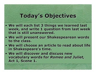 Today’s Objectives
• We will each list 3 things we learned last
  week, and write 1 question from last week
  that is still unanswered.
• We will present our Shakespearean words
  to the class.
• We will choose an article to read about life
  in Shakespeare’s time.
• We will discover and discuss new
  vocabulary words for Romeo and Juliet,
  Act 1, Scene 1.
 