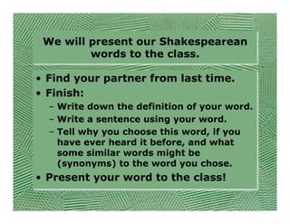 We will present our Shakespearean
         words to the class.

• Find your partner from last time.
• Finish:
  – Write down the definition of your word.
  – Write a sentence using your word.
  – Tell why you choose this word, if you
    have ever heard it before, and what
    some similar words might be
    (synonyms) to the word you chose.
• Present your word to the class!
 