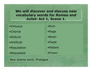 We will discover and discuss new
     vocabulary words for Romeo and
          Juliet: Act 1, Scene 1.

•Virtuous              •Ruin
•Chariot               •Rage
•Disturb               •Brain
•Artificial            •Feast
•Reputation            •Patient
•Requested             •Frown

New drama word: Prologue
 