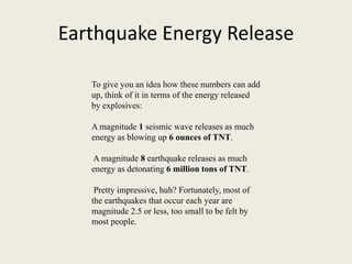 Earthquake Energy Release

   To give you an idea how these numbers can add
   up, think of it in terms of the energy released
   by explosives:

   A magnitude 1 seismic wave releases as much
   energy as blowing up 6 ounces of TNT.

   A magnitude 8 earthquake releases as much
   energy as detonating 6 million tons of TNT.

    Pretty impressive, huh? Fortunately, most of
   the earthquakes that occur each year are
   magnitude 2.5 or less, too small to be felt by
   most people.
 