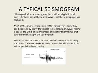 A TYPICAL SEISMOGRAM
 When you look at a seismogram, there will be wiggly lines all
across it. These are all the seismic waves that the seismograph has
recorded.

Most of these waves were so small that nobody felt them. They
can be caused by heavy traffic near the seismograph, waves hitting
a beach, the wind, and any number of other ordinary things that
cause some shaking of the seismograph.

There may also be some little dots or marks evenly spaced along
the paper. These are marks for every minute that the drum of the
seismograph has been turning.
 