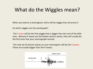 What do the Wiggles mean?

When you look at a seismogram, there will be wiggly lines all across it.

So which wiggles are the earthquake?

 The P wave will be the first wiggle that is bigger than the rest of the little
ones . Because P waves are the fastest seismic waves, they will usually be
the first ones that your seismograph records.

The next set of seismic waves on your seismogram will be the S waves.
These are usually bigger than the P waves.
 