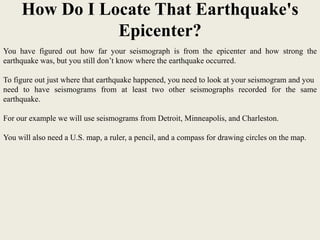 How Do I Locate That Earthquake's
                Epicenter?
You have figured out how far your seismograph is from the epicenter and how strong the
earthquake was, but you still don’t know where the earthquake occurred.

To figure out just where that earthquake happened, you need to look at your seismogram and you
need to have seismograms from at least two other seismographs recorded for the same
earthquake.

For our example we will use seismograms from Detroit, Minneapolis, and Charleston.

You will also need a U.S. map, a ruler, a pencil, and a compass for drawing circles on the map.
 