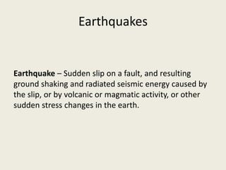 Earthquakes


Earthquake – Sudden slip on a fault, and resulting
ground shaking and radiated seismic energy caused by
the slip, or by volcanic or magmatic activity, or other
sudden stress changes in the earth.
 
