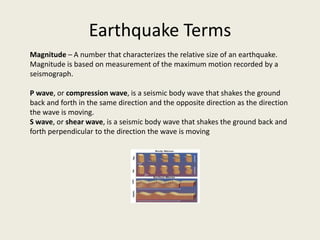 Earthquake Terms
Magnitude – A number that characterizes the relative size of an earthquake.
Magnitude is based on measurement of the maximum motion recorded by a
seismograph.

P wave, or compression wave, is a seismic body wave that shakes the ground
back and forth in the same direction and the opposite direction as the direction
the wave is moving.
S wave, or shear wave, is a seismic body wave that shakes the ground back and
forth perpendicular to the direction the wave is moving
 