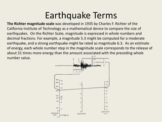 Earthquake Terms
The Richter magnitude scale was developed in 1935 by Charles F. Richter of the
California Institute of Technology as a mathematical device to compare the size of
earthquakes. On the Richter Scale, magnitude is expressed in whole numbers and
decimal fractions. For example, a magnitude 5.3 might be computed for a moderate
earthquake, and a strong earthquake might be rated as magnitude 6.3. As an estimate
of energy, each whole number step in the magnitude scale corresponds to the release of
about 31 times more energy than the amount associated with the preceding whole
number value.
 