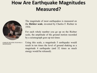 How Are Earthquake Magnitudes
                    Measured?

                              The magnitude of most earthquakes is measured on
                             .the Richter scale, invented by Charles F. Richter in
                              1934.

                             For each whole number you go up on the Richter
                             scale, the amplitude of the ground motion recorded
                             by a seismograph goes up ten times.
CHARLES RICHTER STUDYING A   Using this scale, a magnitude 5 earthquake would
SEISMOGRAM
                             result in ten times the level of ground shaking as a
                             magnitude 4 earthquake (and 32 times as much
                             energy would be released).
 