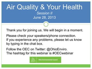 Air Quality & Your Health
Session II
June 28, 2013
Thank you for joining us. We will begin in a moment.
Please check your speakers/phone connection.
If you experience any problems, please let us know
by typing in the chat box.
Follow the OEC on Twitter: @OhioEnviro.
The hashtag for this webinar is #OECwebinar
 