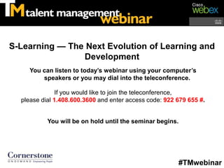 S-Learning — The Next Evolution of Learning and
                Development
     You can listen to today’s webinar using your computer’s
         speakers or you may dial into the teleconference.

               If you would like to join the teleconference,
  please dial 1.408.600.3600 and enter access code: 922 679 655 #.


           You will be on hold until the seminar begins.




                                                        #TMwebinar
 