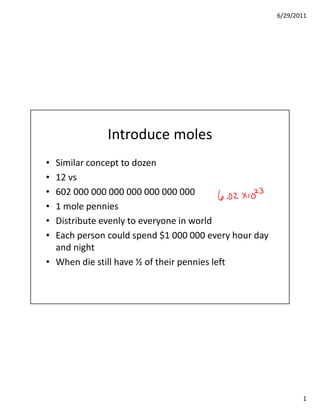 6/29/2011




              Introduce moles
• Similar concept to dozen
• 12 vs
• 602 000 000 000 000 000 000 000
• 1 mole pennies
• Distribute evenly to everyone in world
• Each person could spend $1 000 000 every hour day
  and night
• When die still have ½ of their pennies left




                                                             1
 