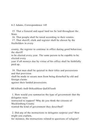 6-2 Adams, Correspondence 145
15. That a General and equal land tax be laid throughout the
State.
16. That people shall be taxed according to their estates.
17. That sheriff, clerk and register shall be chosen by the
freeholders in every
county, the register to continue in office during good behaviour,
the sheriff
to be elected every year. The same person to be capable to be
elected every
year if all moneys due by virtue of his office shall be faithfully
paid up.
18. That men shall be quieted in their titles and possessions
and that provision
shall be made to secure men from being disturbed by old and
foreign claims
against their landed possessions.
READinG AnD DiScuSSion QuESTionS
1. How would you summarize the type of government that the
delegates were
instructed to support? Why do you think the citizens of
Mecklenburg County
wanted the kind of government they described?
2. Did any of the instructions to delegates surprise you? How
might you explain,
for instance, the instructions related to questions of religion?
 