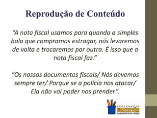 Reprodução de Conteúdo
“A nota fiscal usamos para quando a simples
bola que compramos estragar, nós levaremos
de volta e trocaremos por outra. É isso que a
nota fiscal faz.”
“Os nossos documentos fiscais/ Nós devemos
sempre ter/ Porque se a polícia nos atacar/
Ela não vai poder nos prender”.
 